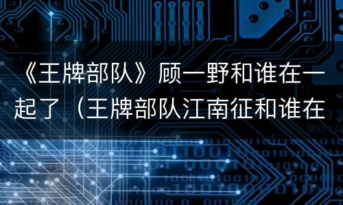 《王牌部队》顾一野和谁在一起了（王牌部队江南征和谁在一起了）