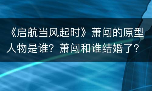 《启航当风起时》萧闯的原型人物是谁？萧闯和谁结婚了？
