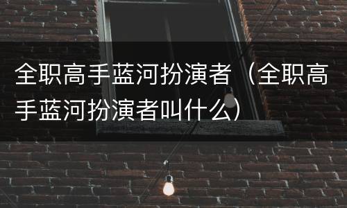 全职高手蓝河扮演者（全职高手蓝河扮演者叫什么）