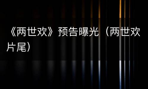 《两世欢》预告曝光（两世欢片尾）
