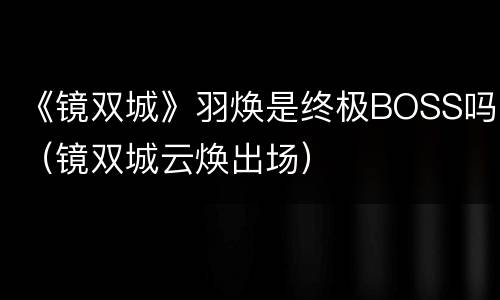 《镜双城》羽焕是终极BOSS吗（镜双城云焕出场）