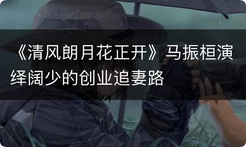 《清风朗月花正开》马振桓演绎阔少的创业追妻路