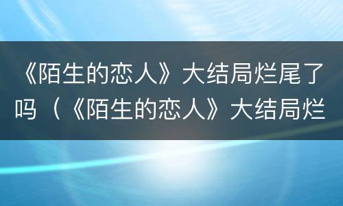 《陌生的恋人》大结局烂尾了吗（《陌生的恋人》大结局烂尾了吗）