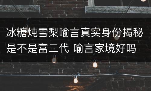 冰糖炖雪梨喻言真实身份揭秘是不是富二代 喻言家境好吗