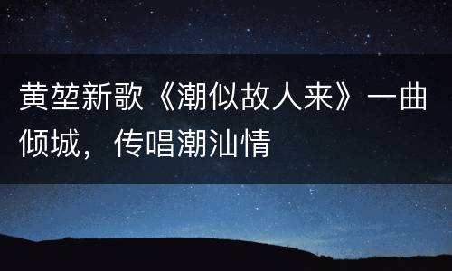 黄堃新歌《潮似故人来》一曲倾城，传唱潮汕情