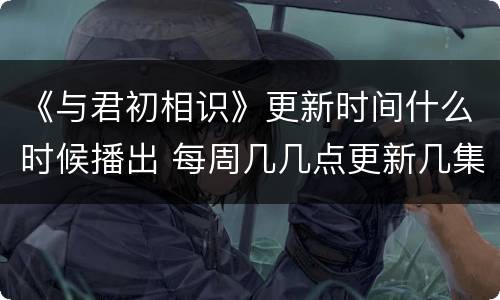 《与君初相识》更新时间什么时候播出 每周几几点更新几集