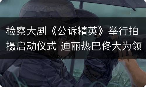 检察大剧《公诉精英》举行拍摄启动仪式 迪丽热巴佟大为领衔主演