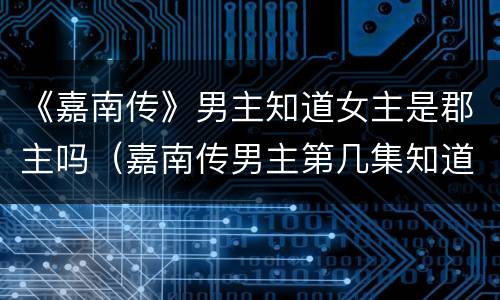 《嘉南传》男主知道女主是郡主吗（嘉南传男主第几集知道女主是郡主）