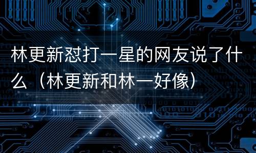 林更新怼打一星的网友说了什么（林更新和林一好像）