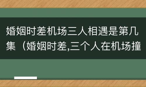 婚姻时差机场三人相遇是第几集（婚姻时差,三个人在机场撞上是几集?）