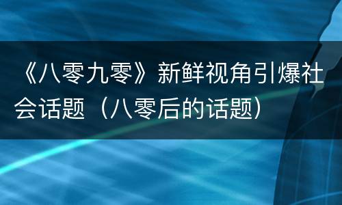 《八零九零》新鲜视角引爆社会话题（八零后的话题）