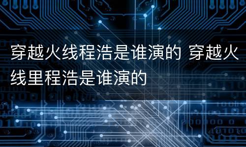 穿越火线程浩是谁演的 穿越火线里程浩是谁演的