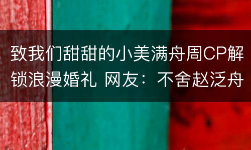 致我们甜甜的小美满舟周CP解锁浪漫婚礼 网友：不舍赵泛舟学长