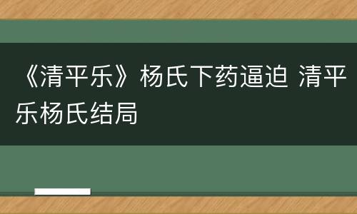《清平乐》杨氏下药逼迫 清平乐杨氏结局