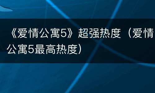 《爱情公寓5》超强热度（爱情公寓5最高热度）