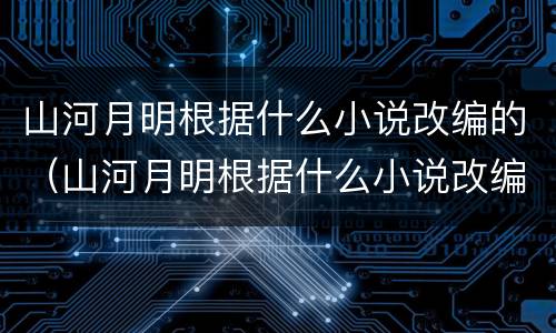 山河月明根据什么小说改编的（山河月明根据什么小说改编的）