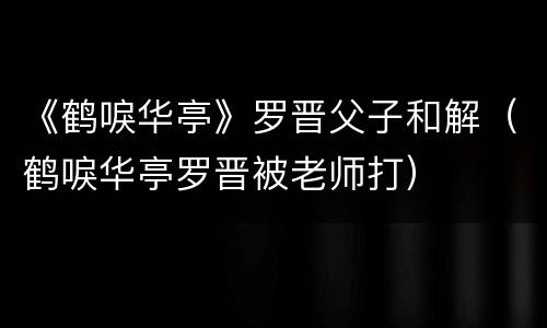 《鹤唳华亭》罗晋父子和解（鹤唳华亭罗晋被老师打）