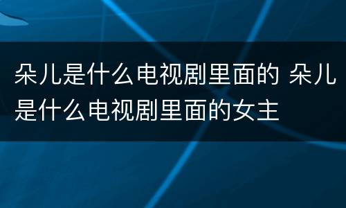 朵儿是什么电视剧里面的 朵儿是什么电视剧里面的女主