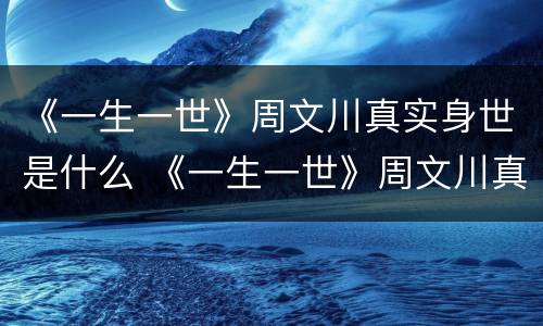《一生一世》周文川真实身世是什么 《一生一世》周文川真实身世是什么时候写的