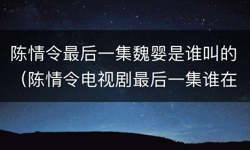 陈情令最后一集魏婴是谁叫的（陈情令电视剧最后一集谁在叫魏婴）