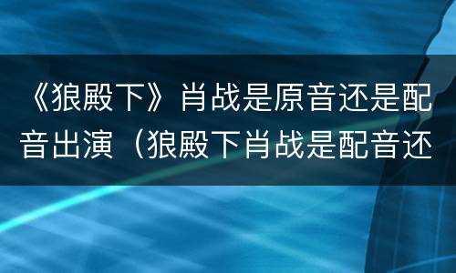 《狼殿下》肖战是原音还是配音出演（狼殿下肖战是配音还是原声）