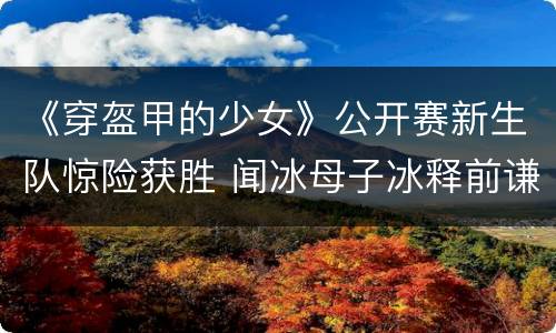 《穿盔甲的少女》公开赛新生队惊险获胜 闻冰母子冰释前谦