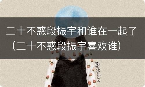 二十不惑段振宇和谁在一起了（二十不惑段振宇喜欢谁）