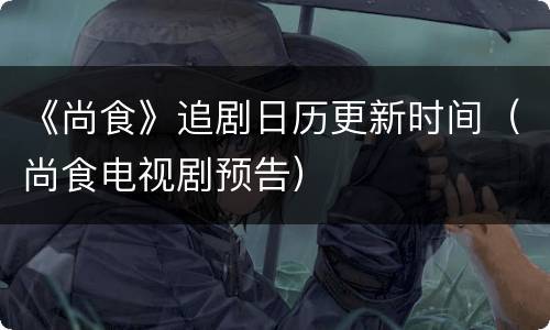 《尚食》追剧日历更新时间（尚食电视剧预告）