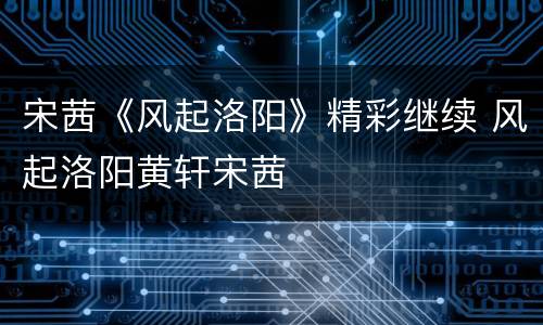 宋茜《风起洛阳》精彩继续 风起洛阳黄轩宋茜
