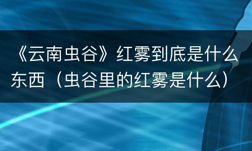 《云南虫谷》红雾到底是什么东西（虫谷里的红雾是什么）