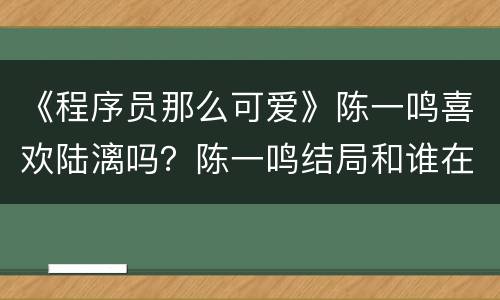《程序员那么可爱》陈一鸣喜欢陆漓吗？陈一鸣结局和谁在一起了？