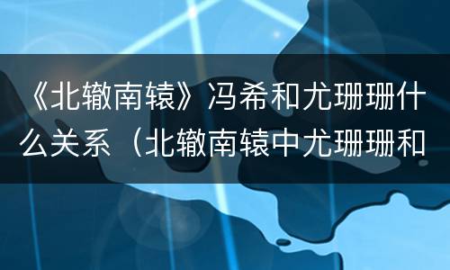 《北辙南辕》冯希和尤珊珊什么关系（北辙南辕中尤珊珊和冯希怎么认识的）