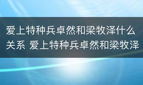 爱上特种兵卓然和梁牧泽什么关系 爱上特种兵卓然和梁牧泽有什么仇