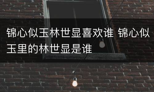 锦心似玉林世显喜欢谁 锦心似玉里的林世显是谁