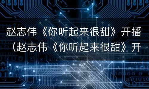 赵志伟《你听起来很甜》开播（赵志伟《你听起来很甜》开播视频）
