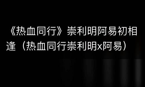 《热血同行》崇利明阿易初相逢（热血同行崇利明x阿易）