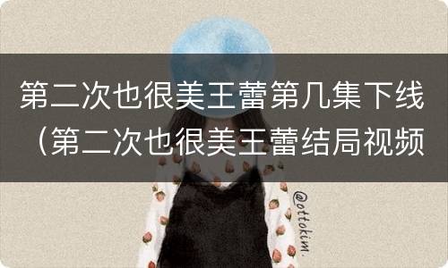 第二次也很美王蕾第几集下线（第二次也很美王蕾结局视频）