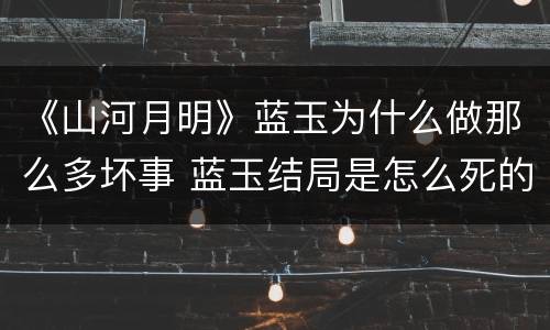 《山河月明》蓝玉为什么做那么多坏事 蓝玉结局是怎么死的