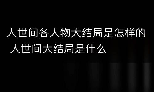 人世间各人物大结局是怎样的 人世间大结局是什么