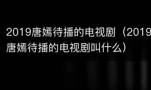 2019唐嫣待播的电视剧（2019唐嫣待播的电视剧叫什么）