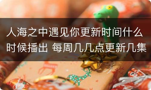 人海之中遇见你更新时间什么时候播出 每周几几点更新几集