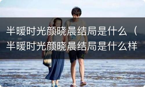 半暖时光颜晓晨结局是什么（半暖时光颜晓晨结局是什么样的）