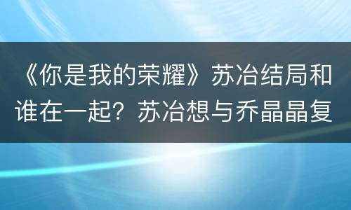 《你是我的荣耀》苏冶结局和谁在一起？苏冶想与乔晶晶复合吗？