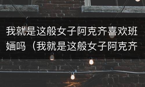 我就是这般女子阿克齐喜欢班婳吗（我就是这般女子阿克齐喜欢谁）