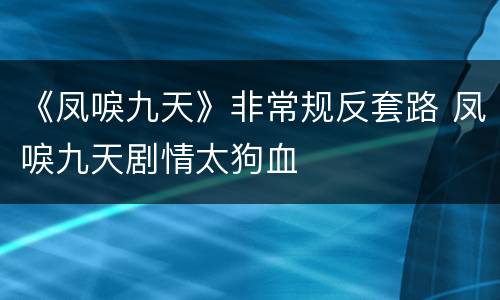 《凤唳九天》非常规反套路 凤唳九天剧情太狗血