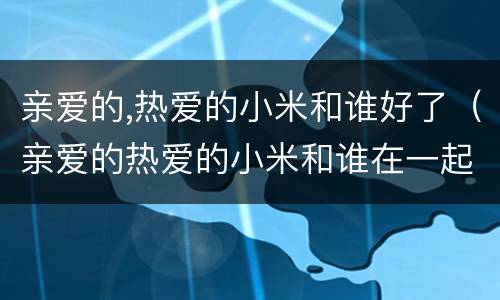 亲爱的,热爱的小米和谁好了（亲爱的热爱的小米和谁在一起了）