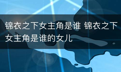 锦衣之下女主角是谁 锦衣之下女主角是谁的女儿