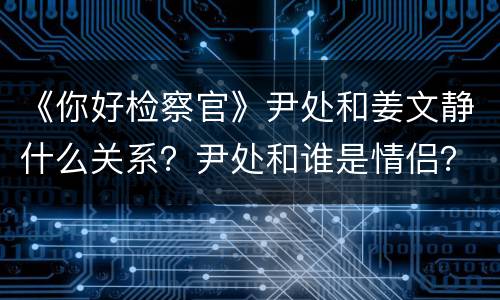 《你好检察官》尹处和姜文静什么关系？尹处和谁是情侣？