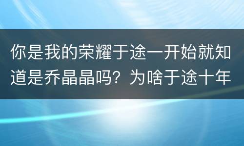 你是我的荣耀于途一开始就知道是乔晶晶吗？为啥于途十年前不喜欢乔晶晶？