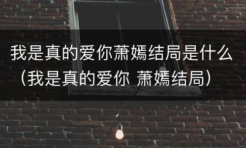 我是真的爱你萧嫣结局是什么（我是真的爱你 萧嫣结局）